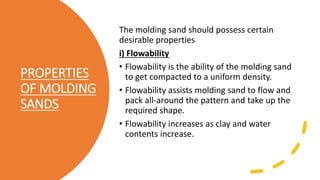 PROPERTIES
OF MOLDING
SANDS
The molding sand should possess certain
desirable properties
i) Flowability
• Flowability is the ability of the molding sand
to get compacted to a uniform density.
• Flowability assists molding sand to flow and
pack all-around the pattern and take up the
required shape.
• Flowability increases as clay and water
contents increase.
 