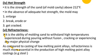 (iv) Hot Strength
• It is the strength of the sand (of mold cavity) above 212°F.
• In the absence of adequate hot strength, the mold may
1. enlarge
2. break, erode or
3. get cracked.
(vi) Refractoriness:
It is the ability of molding sand to withstand high temperatures
experienced during pouring without fusion , cracking or experiencing
any major physical change
As compared to casting of low melting point alloys, refractoriness is
much more essential in the production of high melting point alloy
castings (e.g steel )
 