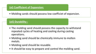 • Molding sands should possess low coefficiet of expansion.
(xi) Coefficient of Expansion:
• The molding sand should possess the capacity to withstand
repeated cycles of heating and cooling during casting
operations.
• Molding sand should be chemically immune to molten
metals.
• Molding sand should be reusable.
• It should be easy to prepare and control the molding sand.
(xii) Durability :
 