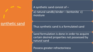 synthetic sand
A synthetic sand consist of –
a) natural sandb) binder – bentonite c)
moisture
Thus synthetic sand is a formulated sand
Sand formulation is done in order to acquire
certain desired properties not possessed by
natural sand
Possess greater refractoriness
 