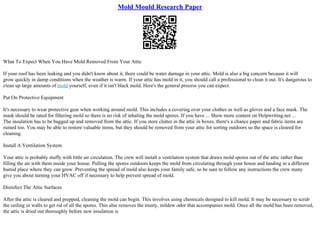 Mold Mould Research Paper
What To Expect When You Have Mold Removed From Your Attic
If your roof has been leaking and you didn't know about it, there could be water damage in your attic. Mold is also a big concern because it will
grow quickly in damp conditions when the weather is warm. If your attic has mold in it, you should call a professional to clean it out. It's dangerous to
clean up large amounts of mold yourself, even if it isn't black mold. Here's the general process you can expect.
Put On Protective Equipment
It's necessary to wear protective gear when working around mold. This includes a covering over your clothes as well as gloves and a face mask. The
mask should be rated for filtering mold so there is no risk of inhaling the mold spores. If you have ... Show more content on Helpwriting.net ...
The insulation has to be bagged up and removed from the attic. If you store clutter in the attic in boxes, there's a chance paper and fabric items are
ruined too. You may be able to restore valuable items, but they should be removed from your attic for sorting outdoors so the space is cleared for
cleaning.
Install A Ventilation System
Your attic is probably stuffy with little air circulation. The crew will install a ventilation system that draws mold spores out of the attic rather than
filling the air with them inside your house. Pulling the spores outdoors keeps the mold from circulating through your house and landing in a different
humid place where they can grow. Preventing the spread of mold also keeps your family safe, so be sure to follow any instructions the crew many
give you about turning your HVAC off if necessary to help prevent spread of mold.
Disinfect The Attic Surfaces
After the attic is cleared and prepped, cleaning the mold can begin. This involves using chemicals designed to kill mold. It may be necessary to scrub
the ceiling or walls to get rid of all the spores. This also removes the musty, mildew odor that accompanies mold. Once all the mold has been removed,
the attic is dried out thoroughly before new insulation is
 