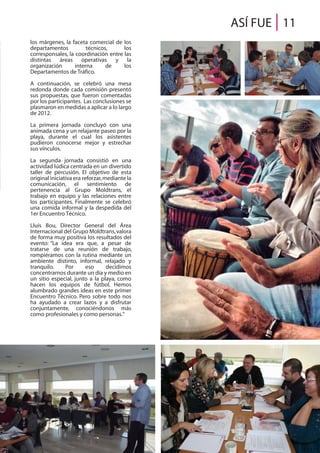 ASÍ FUE 11
los márgenes, la faceta comercial de los
departamentos técnicos, los
corresponsales, la coordinación entre las
distintas áreas operativas y la
organización interna de los
Departamentos de Tráfico.
A continuación, se celebró una mesa
redonda donde cada comisión presentó
sus propuestas, que fueron comentadas
por los participantes. Las conclusiones se
plasmaron en medidas a aplicar a lo largo
de 2012.
La primera jornada concluyó con una
animada cena y un relajante paseo por la
playa, durante el cual los asistentes
pudieron conocerse mejor y estrechar
sus vínculos.
La segunda jornada consistió en una
actividad lúdica centrada en un divertido
taller de percusión. El objetivo de esta
original iniciativa era reforzar,mediante la
comunicación, el sentimiento de
pertenencia al Grupo Moldtrans, el
trabajo en equipo y las relaciones entre
los participantes. Finalmente se celebró
una comida informal y la despedida del
1er Encuentro Técnico.
Lluís Bou, Director General del Área
Internacional del Grupo Moldtrans,valora
de forma muy positiva los resultados del
evento: “La idea era que, a pesar de
tratarse de una reunión de trabajo,
rompiéramos con la rutina mediante un
ambiente distinto, informal, relajado y
tranquilo. Por eso decidimos
concentrarnos durante un día y medio en
un sitio especial, junto a la playa, como
hacen los equipos de fútbol. Hemos
alumbrado grandes ideas en este primer
Encuentro Técnico. Pero sobre todo nos
ha ayudado a crear lazos y a disfrutar
conjuntamente, conociéndonos más
como profesionales y como personas.”
 