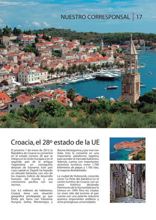 El próximo 1 de enero de 2013, la
República de Croacia se convertirá
en el estado número 28 que se
integra en la Unión Europea y en el
segundo país de la antigua
Yugoeslavia en conseguirlo,
después de Eslovenia. Este país
cuya capital es Zagreb ha logrado
un elevado bienestar, con uno de
los mayores índices de desarrollo
humano del mundo y una
convivencia pacífica con sus
vecinos.
Con 4,5 millones de habitantes,
Croacia tiene una situación
geográfica privilegiada ya que
limita por tierra con Eslovenia,
Hungría, Serbia, Montenegro y
Bosnia-Herzegovina,y por mar con
Italia. Esto la convierte en una
importante plataforma logística
para acceder al mercado balcánico.
Además, cuenta con importantes
atractivos turísticos como 1.700
kilómetros de playas y 1.185 islas,
la mayoría deshabitadas.
La ciudad de Dubrovnik, conocida
como “La Perla del Adriático”, es el
centro turístico de Croacia, con un
casco histórico declarado
Patrimonio de la Humanidad por la
Unesco en 1994. Pero los croatas
no viven sólo del turismo: el país
cuenta con una potente industria
química, importantes astilleros y
ocho prestigiosas universidades.
Croacia,el 28º estado de la UE
NUESTRO CORRESPONSAL 17
 