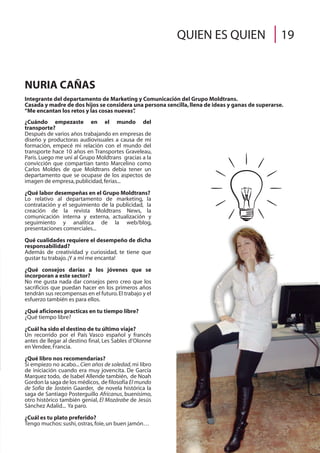 ¿Cuándo empezaste en el mundo del
transporte?
Después de varios años trabajando en empresas de
diseño y productoras audiovisuales a causa de mi
formación, empecé mi relación con el mundo del
transporte hace 10 años en Transportes Graveleau,
París. Luego me uní al Grupo Moldtrans gracias a la
convicción que compartían tanto Marcelino como
Carlos Moldes de que Moldtrans debía tener un
departamento que se ocupase de los aspectos de
imagen de empresa,publicidad,ferias...
¿Qué labor desempeñas en el Grupo Moldtrans?
Lo relativo al departamento de marketing, la
contratación y el seguimiento de la publicidad, la
creación de la revista Moldtrans News, la
comunicación interna y externa, actualización y
seguimiento y analítica de la web/blog,
presentaciones comerciales...
Qué cualidades requiere el desempeño de dicha
responsabilidad?
Además de creatividad y curiosidad, te tiene que
gustar tu trabajo.¡Y a mí me encanta!
¿Qué consejos darías a los jóvenes que se
incorporan a este sector?
No me gusta nada dar consejos pero creo que los
sacrificios que puedan hacer en los primeros años
tendrán sus recompensas en el futuro.El trabajo y el
esfuerzo también es para ellos.
¿Qué aficiones practicas en tu tiempo libre?
¿Qué tiempo libre?
¿Cuál ha sido el destino de tu último viaje?
Un recorrido por el País Vasco español y francés
antes de llegar al destino final, Les Sables d’Olonne
en Vendee,Francia.
¿Qué libro nos recomendarías?
Si empiezo no acabo... Cien años de soledad, mi libro
de iniciación cuando era muy jovencita. De García
Marquez todo, de Isabel Allende también, de Noah
Gordon la saga de los médicos, de filosofía El mundo
de Sofía de Jostein Gaarder, de novela histórica la
saga de Santiago Posterguillo Africanus, buenísimo,
otro histórico también genial, El Mozárabe de Jesús
Sánchez Adalid... Ya paro.
¿Cuál es tu plato preferido?
Tengo muchos:sushi,ostras,foie,un buen jamón…
NURIA CAÑAS
Integrante del departamento de Marketing y Comunicación del Grupo Moldtrans.
Casada y madre de dos hijos se considera una persona sencilla,llena de ideas y ganas de superarse.
“Me encantan los retos y las cosas nuevas”.
QUIEN ES QUIEN 19
 