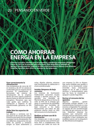 Usar correctamente la
climatización
Una temperatura de cerca de 22º
en invierno y de 25º en verano es
confortable para la mayoría de las
personas. Si mantenemos el
termostato del sistema de
climatización de la empresa
dentro de estos valores, podemos
ahorrar hasta un 40% de consumo
energético. Pensemos que, por
cada grado que subimos la
calefacción o bajamos el aire
acondicionado, gastamos un 8%
más.
Aislar bien los espacios de
trabajo
Las puertas y ventanas son la
principal vía de escape del calor o
el frescor que tanto nos ha costado
conseguir con la climatización. Por
eso debemos asegurarnos de que
todas las puertas y ventanas
tengan un buen aislamiento y
evitar dejarlas abiertas mientras
esté funcionando la calefacción o
el aire acondicionado.
Instalar lámparas de bajo
consumo
Los sistemas de iluminación
tradicionales consumen mucha
energía y aportan poca luz. Por
ejemplo, una bombilla de
filamento desperdicia en forma de
calor el 95% de la energía que
gasta. Si sustituimos las bombillas
tradicionales por bombillas de
bajo consumo y los tubos
fluorescentes por tubos de led,
podemos ahorrar hasta un 50%
del consumo en la iluminación.
Realizar un buen uso de la
iluminación
Una lámpara por sí sola no gasta
mucho: apenas unos céntimos por
hora. Pero si multiplicamos este
consumo por todas las luces de
una empresa, la cifra se dispara.
Hay varias medidas que ayudan a
ahorrar en la iluminación: evitar
encender luces innecesarias;
apagar la luz al salir; o colocar
sensores y temporizadores para
que las luces se enciendan o
apaguen cuando haga falta.
Revisar el consumo de los
aparatos
Algunos aparatos gastan
demasiada energía debido a un
mantenimiento incorrecto o a una
excesiva antigüedad. Por ejemplo,
un equipo de aire acondicionado
con falta de gas consume un 30%
más. Debemos detectar los
aparatos que consumen más
energía y buscar soluciones:o bien
arreglarlos o bien cambiarlos por
modelos nuevos con la etiqueta A
de Alta Eficiencia Energética.
CÓMO AHORRAR
ENERGÍA EN LA EMPRESA
Diversos estudios señalan que las pequeñas y medianas empresas malgastan
hasta un 20% de la energía que consumen.Este despilfarro,además de
generar contaminación,supone un alto coste económico.Vamos a ver diversas
medidas sencillas para ahorrar energía en las empresas.
PENSANDO EN VERDE20
 