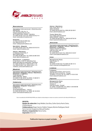 Barcelona
Terrestre Internacional / Distribución
Nacional
Ctra. Nacional, 152z, Km. 14
Polígono Industrial Pla d'en Coll
08110 MONTCADA I REIXAC - Barcelona
Tel: (0034) 93 504 14 00 Fax: (0034) 93 575 37 14
Email: comercialbcn@moldtrans.com
Express
Tel: 902 42 42 99 (24 h/365 días)
Fax: (0034) 93 575 37 14
Email: moldexpress@moldtrans.com
Mat BCN - Magreb
Tel: (0034) 93 504 14 00 Fax: (0034) 93 575 30 18
Email: matbcn@moldtrans.com
Aéreo / Marítimo
C/ Viladomat, 52-54 Entlo. 2ª
08015 BARCELONA
Tel: (0034) 93 289 34 80 Fax: (0034) 93 289 34 90
Email: safbcn@moldtrans.com
Moldstock - Logística
C/ Can Guarro, 16-20, P.I. Santa María Park
08460 Santa María de Palautordera - Barcelona
Tel: (0034) 93 848 33 42 / (0034) 93 847 17 40
Fax: (0034) 93 848 17 66 / (0034) 93 847 17 41
moldstock_comercial@moldtrans.com
Madrid
Terrestre Internacional / Distribución
Nacional / Magreb / Aéreo / Marítimo /
Express / Logística
Torres Quevedo, 5-7
28823 COSLADA - Madrid
Tel: (0034) 91 669 69 96 Fax:(0034) 91 669 69 74
Email: comercialmdr@moldtrans.com
Valencia
Terrestre Internacional / Distribución
Nacional / Magreb / Express /
Logística
Pol. Ind. C/ 2 nº 27
46130 MASSAMAGRELL - Valencia
Tel: (0034) 96 304 02 02 Fax: (0034) 96 145 05 08
Email: comercialvlc@moldtrans.com
Aéreo / Marítimo
Avda. Puerto,189, 2º, A1
46022 VALENCIA
Tel: (0034) 96 324 58 60 Fax: (0034) 96 324 58 61
Email: safvlc@moldtrans.com
Trans Simó S.L.
Ctra. Puebla Larga-Sumacárcer
46294 CÁRCER - Valencia
Tel: (0034) 96 258 02 68 Fax: (0034) 96 297 60 49
Email: transimo@moldtrans.com
Alicante
Terrestre Internacional / Distribución
Nacional / Magreb / Aéreo / Marítimo /
Express / Logística
Polígono Industrial Las Atalayas
Calle de la Libra, parc. 70
03114 ALICANTE
Tel: (0034) 96 601 60 20 Fax: (0034) 96 510 48 67
Email: comercialalc@moldtrans.com
Irún
Bergareche Ruiz
Avda. Europa, 12
20305 Irun
Tel: (0034) 94 363 22 02 Fax:(0034) 94 363 19 15
Email: comercial.irun@bergareche.com
Lisboa
Lubasca
Avenida Casal da Serra, Lote I 6 r/c Dt.º
2625-085 Póvoa de Santa Iria - Portugal
Tel:(0035) 12 19 54 01 80 Fax: (0035) 12 19 54 01 89
Email: lubasca@moldtrans.com
Oporto
Bergareche Ruiz
Rua do Progreso, 495
Armazem 5
4455-534 Perafita - Portugal
Tel: (0035) 12 29 99 66 80 Fax: (0035) 12 29 99 66 88
Email: comercial@bergareche.pt
Ésta es una publicación del GRUPO MOLDTRANS, para cualquier consulta póngase en contacto con nosotros a través del e-mail: redaccion@moldtrans.com
REVISTA:
Equipo de redacción: Sergi Moldes,Lluís Bou,Carlos García,Nuria Cañas,
Cristina Ramos.
Colaboradores: Roger Garcia,Frédéric Fargues,Montse Rodríguez,David
Farré,Germán Eizaguirrez,Manuel Hueltes.
Diseño y maquetación: Nuria Cañas.
Impresión: Arco,S.A.
Publicación impresa en papel reciclado
 