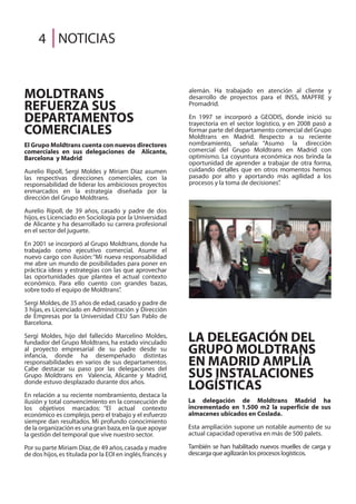 LA DELEGACIÓN DEL
GRUPO MOLDTRANS
EN MADRID AMPLÍA
SUS INSTALACIONES
LOGÍSTICAS
La delegación de Moldtrans Madrid ha
incrementado en 1.500 m2 la superficie de sus
almacenes ubicados en Coslada.
Esta ampliación supone un notable aumento de su
actual capacidad operativa en más de 500 palets.
También se han habilitado nuevos muelles de carga y
descargaqueagilizaránlosprocesoslogísticos.
NOTICIAS4
MOLDTRANS
REFUERZA SUS
DEPARTAMENTOS
COMERCIALES
El Grupo Moldtrans cuenta con nuevos directores
comerciales en sus delegaciones de Alicante,
Barcelona y Madrid
Aurelio Ripoll, Sergi Moldes y Miriam Díaz asumen
las respectivas direcciones comerciales, con la
responsabilidad de liderar los ambiciosos proyectos
enmarcados en la estrategia diseñada por la
dirección del Grupo Moldtrans.
Aurelio Ripoll, de 39 años, casado y padre de dos
hijos, es Licenciado en Sociología por la Universidad
de Alicante y ha desarrollado su carrera profesional
en el sector del juguete.
En 2001 se incorporó al Grupo Moldtrans, donde ha
trabajado como ejecutivo comercial. Asume el
nuevo cargo con ilusión:“Mi nueva responsabilidad
me abre un mundo de posibilidades para poner en
práctica ideas y estrategias con las que aprovechar
las oportunidades que plantea el actual contexto
económico. Para ello cuento con grandes bazas,
sobre todo el equipo de Moldtrans”.
Sergi Moldes,de 35 años de edad,casado y padre de
3 hijas, es Licenciado en Administración y Dirección
de Empresas por la Universidad CEU San Pablo de
Barcelona.
Sergi Moldes, hijo del fallecido Marcelino Moldes,
fundador del Grupo Moldtrans, ha estado vinculado
al proyecto empresarial de su padre desde su
infancia, donde ha desempeñado distintas
responsabilidades en varios de sus departamentos.
Cabe destacar su paso por las delegaciones del
Grupo Moldtrans en Valencia, Alicante y Madrid,
donde estuvo desplazado durante dos años.
En relación a su reciente nombramiento, destaca la
ilusión y total convencimiento en la consecución de
los objetivos marcados: “El actual contexto
económico es complejo,pero el trabajo y el esfuerzo
siempre dan resultados. Mi profundo conocimiento
de la organización es una gran baza,en la que apoyar
la gestión del temporal que vive nuestro sector.
Por su parte Miriam Díaz,de 49 años,casada y madre
de dos hijos,es titulada por la EOI en inglés,francés y
alemán. Ha trabajado en atención al cliente y
desarrollo de proyectos para el INSS, MAPFRE y
Promadrid.
En 1997 se incorporó a GEODIS, donde inició su
trayectoria en el sector logístico, y en 2008 pasó a
formar parte del departamento comercial del Grupo
Moldtrans en Madrid. Respecto a su reciente
nombramiento, señala: “Asumo la dirección
comercial del Grupo Moldtrans en Madrid con
optimismo. La coyuntura económica nos brinda la
oportunidad de aprender a trabajar de otra forma,
cuidando detalles que en otros momentos hemos
pasado por alto y aportando más agilidad a los
procesos y la toma de decisiones”.
 