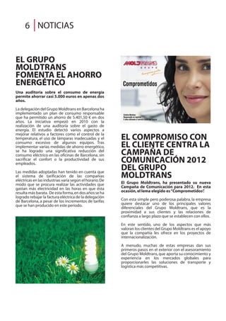 EL COMPROMISO CON
EL CLIENTE CENTRA LA
CAMPAÑA DE
COMUNICACIÓN 2012
DEL GRUPO
MOLDTRANS
El Grupo Moldtrans, ha presentado su nueva
Campaña de Comunicación para 2012. En esta
ocasión,el lema elegido es“Comprometidos”.
Con esta simple pero poderosa palabra, la empresa
quiere destacar uno de los principales valores
diferenciales del Grupo Moldtrans, que es la
proximidad a sus clientes y las relaciones de
confianza a largo plazo que se establecen con ellos.
En este sentido, uno de los aspectos que más
valoran los clientes del Grupo Moldtrans es el apoyo
que la compañía les ofrece en los proyectos de
internacionalización.
A menudo, muchas de estas empresas dan sus
primeros pasos en el exterior con el asesoramiento
del Grupo Moldtrans, que aporta su conocimiento y
experiencia en los mercados globales para
proporcionarles las soluciones de transporte y
logística más competitivas.
EL GRUPO
MOLDTRANS
FOMENTA EL AHORRO
ENERGÉTICO
Una auditoría sobre el consumo de energía
permite ahorrar casi 5.000 euros en apenas dos
años.
La delegación del Grupo Moldtrans en Barcelona ha
implementado un plan de consumo responsable
que ha permitido un ahorro de 5.401,50 € en dos
años. La iniciativa empezó en 2010 con la
realización de una auditoría sobre el gasto de
energía. El estudio detectó varios aspectos a
mejorar relativos a factores como el control de la
temperatura, el uso de lámparas inadecuadas y el
consumo excesivo de algunos equipos. Tras
implementar varias medidas de ahorro energético,
se ha logrado una significativa reducción del
consumo eléctrico en las oficinas de Barcelona, sin
sacrificar el confort o la productividad de sus
empleados.
Las medidas adoptadas han tenido en cuenta que
el sistema de tarificación de las compañías
eléctricas en las industrias varía según el horario.De
modo que se procura realizar las actividades que
gastan más electricidad en las horas en que ésta
resulta más barata. De esta forma,en dos años se ha
logrado rebajar la factura eléctrica de la delegación
de Barcelona, a pesar de los incrementos de tarifas
que se han producido en este periodo.
NOTICIAS6
 