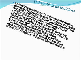 La República de Moldàvia La República de Moldàvia, També anomenada Moldàvia (en moldau: Republica Moldova), és un país sense sortida al mar de l'Europa Oriental, que limita amb Romania per l'oest i amb Ucraïna per l'est. Va ser una de les repúbliques constituents de la Unió Soviètica fins a 1991.  És un Estat de 33.843 km ². La majoria del territori està entre els seus dos rius principals, el Dnièster i el Prut. Es troba a només 100 quilòmetres del Mar Negre.  Té 4,4 milions d'habitants (2007), la Majoria d'ètnia romanesa (80%). El Cens Moldau de 2004 desdobla la població en un 75,8% d'moldaus i un 2,2% de romanesos  