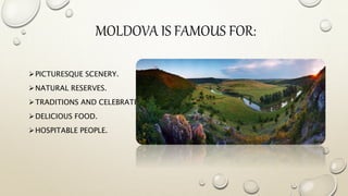 MOLDOVA IS FAMOUS FOR:
PICTURESQUE SCENERY.
NATURAL RESERVES.
TRADITIONS AND CELEBRATIONS.
DELICIOUS FOOD.
HOSPITABLE PEOPLE.