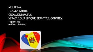 MOLDOVA,
HEAVENEARTH.
GROW, DREAM, FLY.
MIRACULOUS, UNIQUE, BEAUTIFUL COUNTRY.
EQUALITY.
(ROTARU CĂTĂLINA)