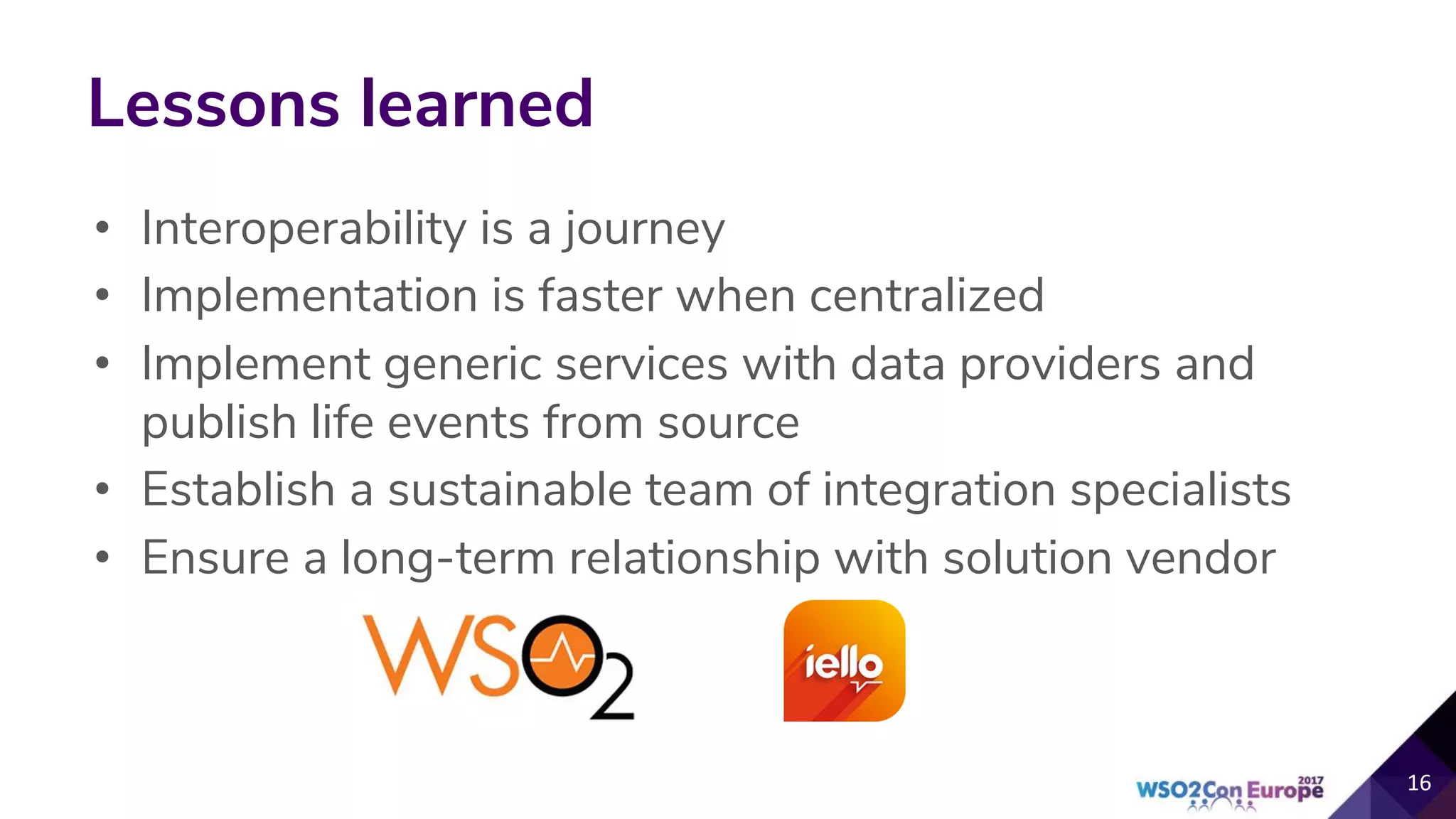 Lessons learned
• Interoperability is a journey
• Implementation is faster when centralized
• Implement generic services with data providers and
publish life events from source
• Establish a sustainable team of integration specialists
• Ensure a long-term relationship with solution vendor
 