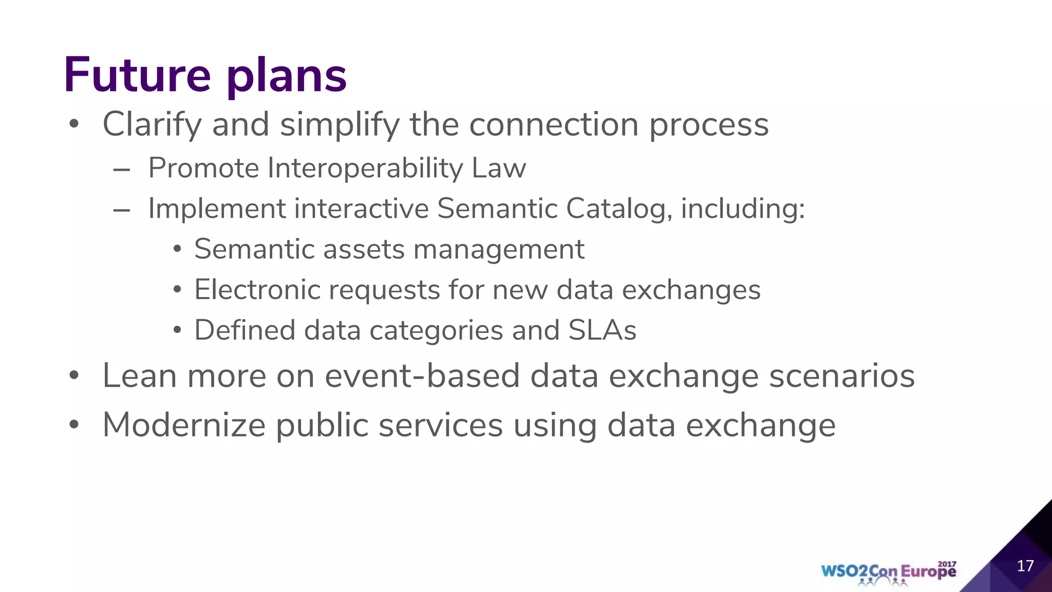 Future plans
• Clarify and simplify the connection process
– Promote Interoperability Law
– Implement interactive Semantic Catalog, including:
• Semantic assets management
• Electronic requests for new data exchanges
• Defined data categories and SLAs
• Lean more on event-based data exchange scenarios
• Modernize public services using data exchange
 
