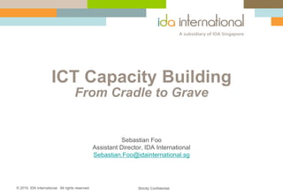ICT Capacity Building
                                     From Cradle to Grave


                                                            Sebastian Foo
                                                  Assistant Director, IDA International
                                                  Sebastian.Foo@idainternational.sg




© 2010. IDA International. All rights reserved.                    Strictly Confidential.
 