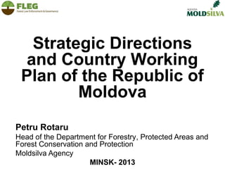 Strategic Directions
and Country Working
Plan of the Republic of
Moldova
Petru Rotaru
Head of the Department for Forestry, Protected Areas and
Forest Conservation and Protection
Moldsilva Agency
MINSK- 2013

 