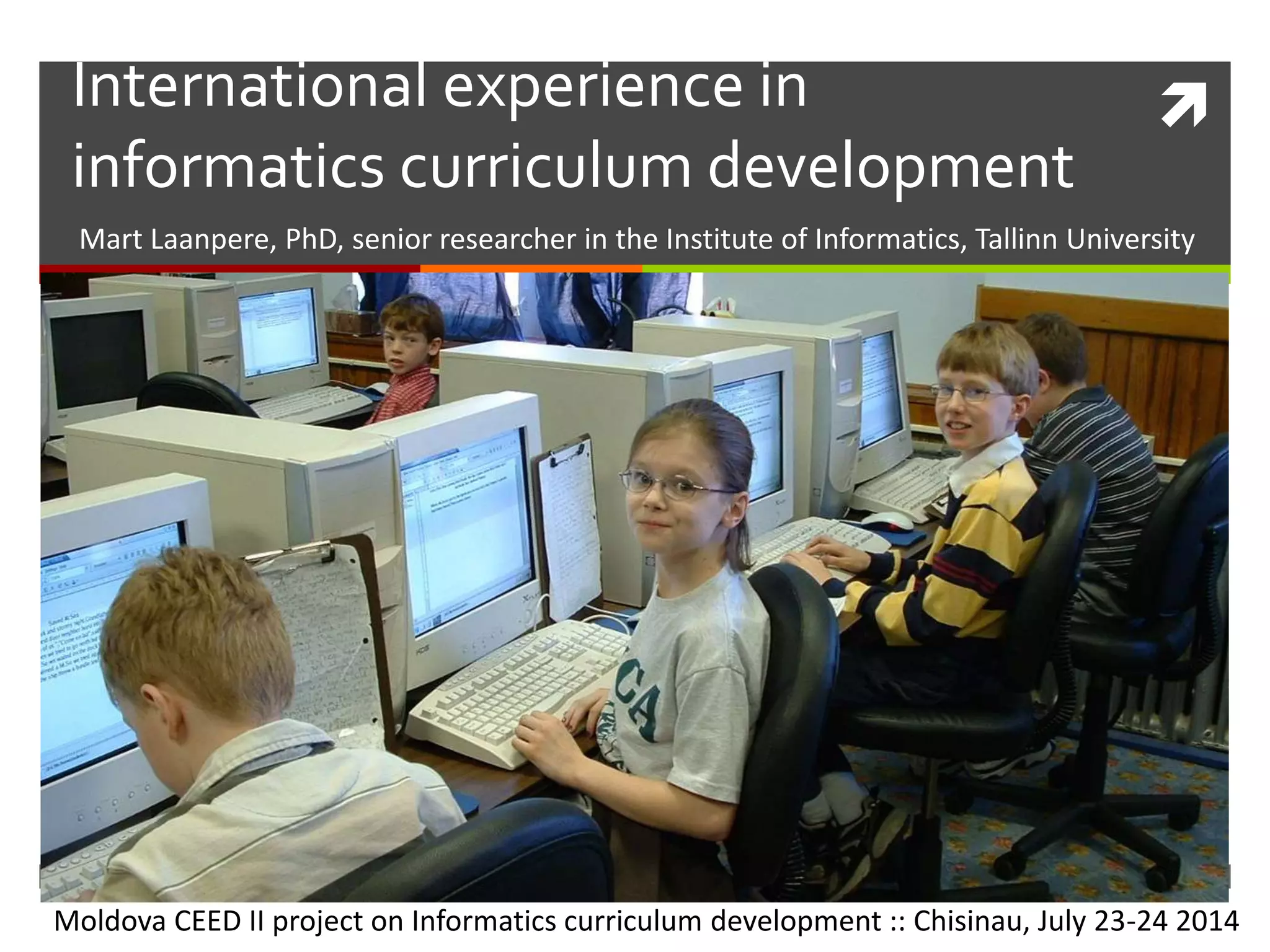 International experience in
informatics curriculum development
Mart Laanpere, PhD, senior researcher in the Institute of Informatics, Tallinn University
Moldova CEED II project on Informatics curriculum development :: Chisinau, July 23-24 2014
 