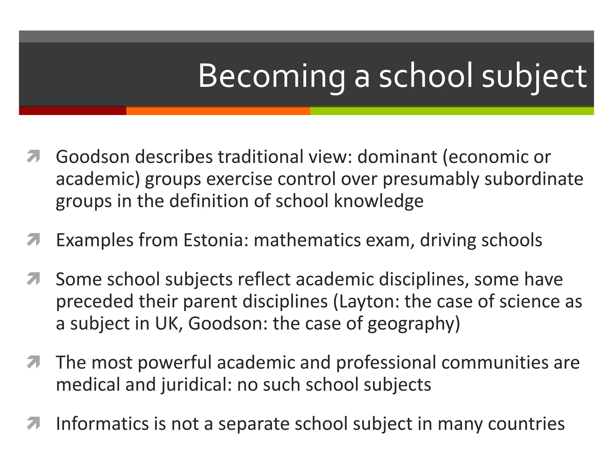 Becoming a school subject
 Goodson describes traditional view: dominant (economic or
academic) groups exercise control over presumably subordinate
groups in the definition of school knowledge
 Examples from Estonia: mathematics exam, driving schools
 Some school subjects reflect academic disciplines, some have
preceded their parent disciplines (Layton: the case of science as
a subject in UK, Goodson: the case of geography)
 The most powerful academic and professional communities are
medical and juridical: no such school subjects
 Informatics is not a separate school subject in many countries
 