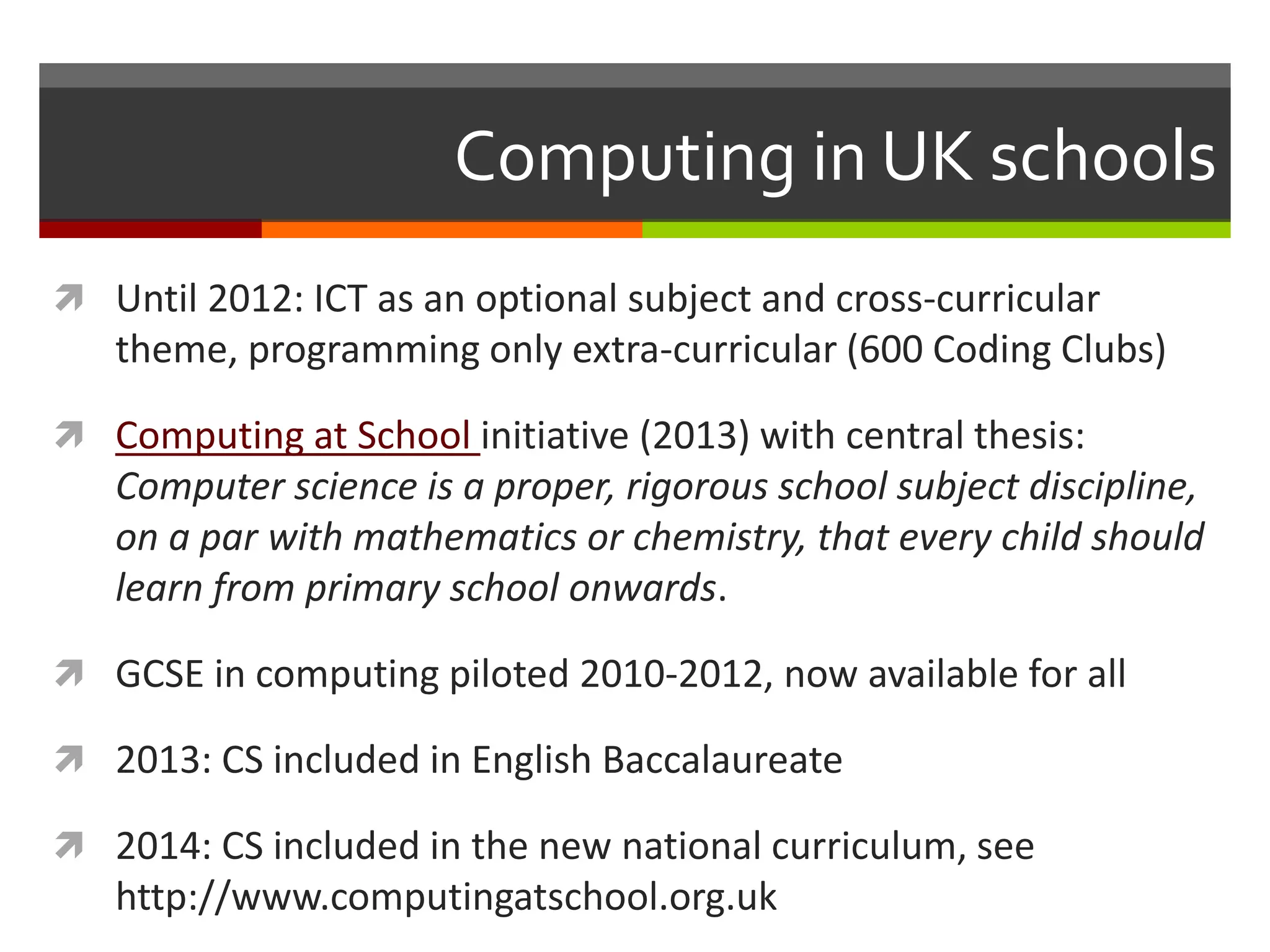Computing in UK schools
 Until 2012: ICT as an optional subject and cross-curricular
theme, programming only extra-curricular (600 Coding Clubs)
 Computing at School initiative (2013) with central thesis:
Computer science is a proper, rigorous school subject discipline,
on a par with mathematics or chemistry, that every child should
learn from primary school onwards.
 GCSE in computing piloted 2010-2012, now available for all
 2013: CS included in English Baccalaureate
 2014: CS included in the new national curriculum, see
http://www.computingatschool.org.uk
 