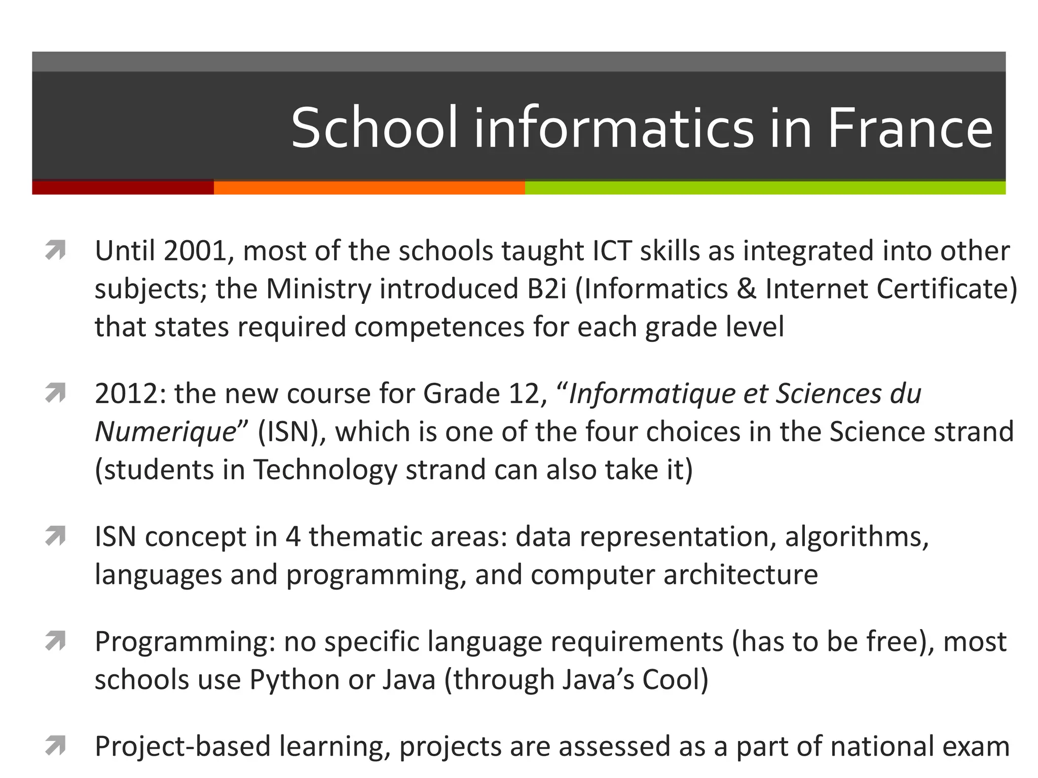 School informatics in France
 Until 2001, most of the schools taught ICT skills as integrated into other
subjects; the Ministry introduced B2i (Informatics & Internet Certificate)
that states required competences for each grade level
 2012: the new course for Grade 12, “Informatique et Sciences du
Numerique” (ISN), which is one of the four choices in the Science strand
(students in Technology strand can also take it)
 ISN concept in 4 thematic areas: data representation, algorithms,
languages and programming, and computer architecture
 Programming: no specific language requirements (has to be free), most
schools use Python or Java (through Java’s Cool)
 Project-based learning, projects are assessed as a part of national exam
 