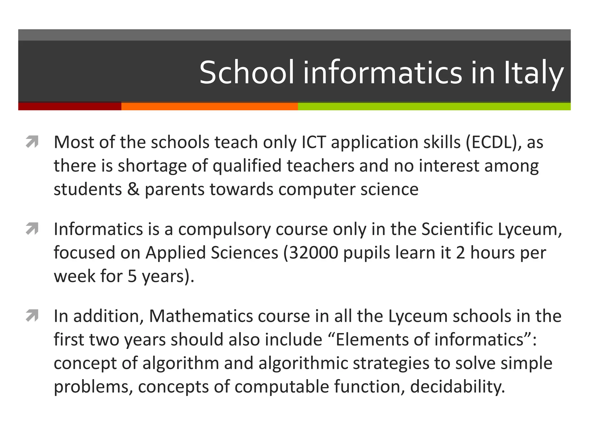 School informatics in Italy
 Most of the schools teach only ICT application skills (ECDL), as
there is shortage of qualified teachers and no interest among
students & parents towards computer science
 Informatics is a compulsory course only in the Scientific Lyceum,
focused on Applied Sciences (32000 pupils learn it 2 hours per
week for 5 years).
 In addition, Mathematics course in all the Lyceum schools in the
first two years should also include “Elements of informatics”:
concept of algorithm and algorithmic strategies to solve simple
problems, concepts of computable function, decidability.
 