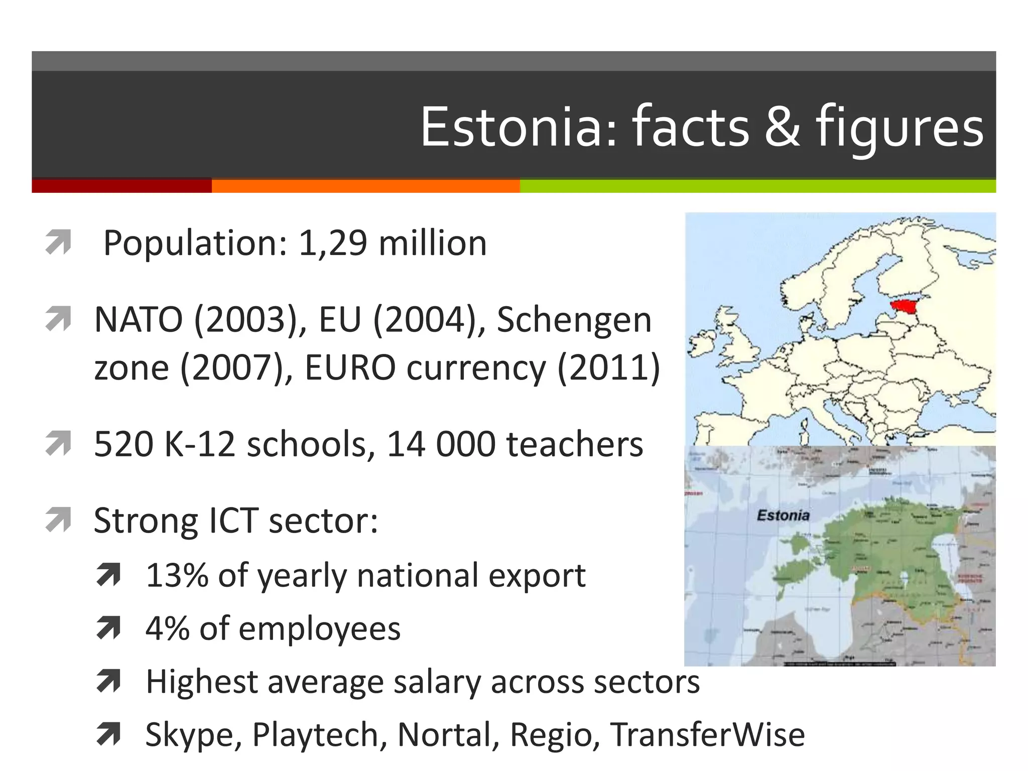 Estonia: facts & figures
 Population: 1,29 million
 NATO (2003), EU (2004), Schengen
zone (2007), EURO currency (2011)
 520 K-12 schools, 14 000 teachers
 Strong ICT sector:
 13% of yearly national export
 4% of employees
 Highest average salary across sectors
 Skype, Playtech, Nortal, Regio, TransferWise
 