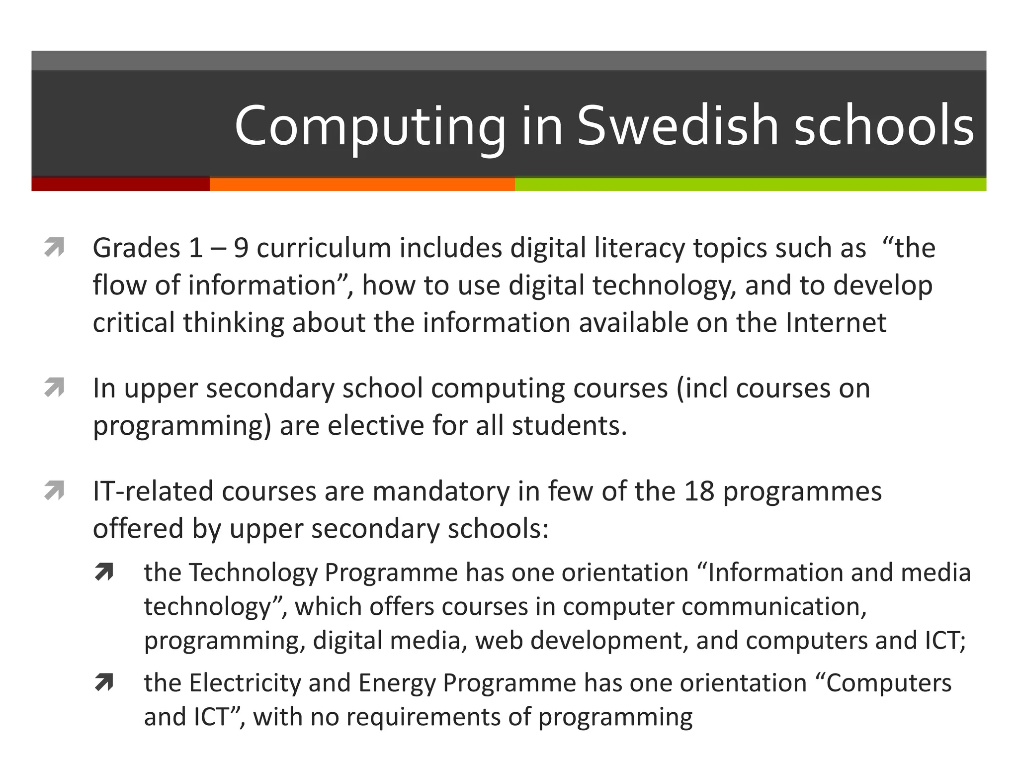Computing in Swedish schools
 Grades 1 – 9 curriculum includes digital literacy topics such as “the
flow of information”, how to use digital technology, and to develop
critical thinking about the information available on the Internet
 In upper secondary school computing courses (incl courses on
programming) are elective for all students.
 IT-related courses are mandatory in few of the 18 programmes
offered by upper secondary schools:
 the Technology Programme has one orientation “Information and media
technology”, which offers courses in computer communication,
programming, digital media, web development, and computers and ICT;
 the Electricity and Energy Programme has one orientation “Computers
and ICT”, with no requirements of programming
 
