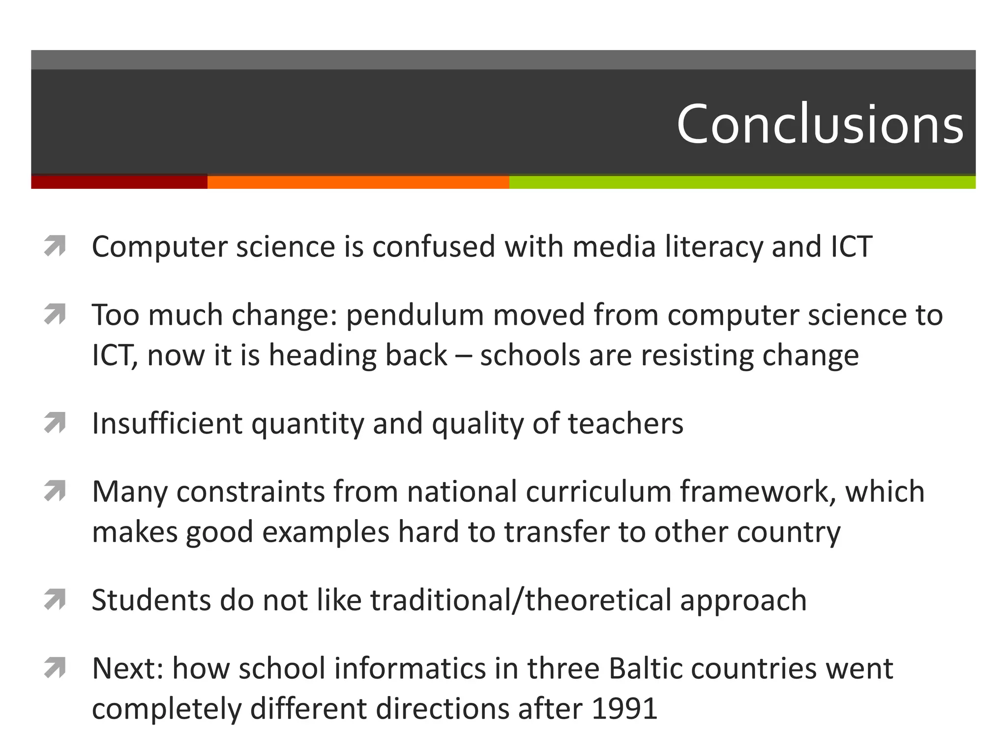 Conclusions
 Computer science is confused with media literacy and ICT
 Too much change: pendulum moved from computer science to
ICT, now it is heading back – schools are resisting change
 Insufficient quantity and quality of teachers
 Many constraints from national curriculum framework, which
makes good examples hard to transfer to other country
 Students do not like traditional/theoretical approach
 Next: how school informatics in three Baltic countries went
completely different directions after 1991
 