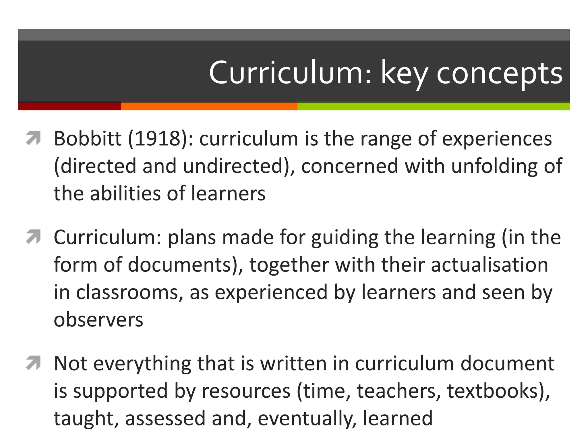 Curriculum: key concepts
 Bobbitt (1918): curriculum is the range of experiences
(directed and undirected), concerned with unfolding of
the abilities of learners
 Curriculum: plans made for guiding the learning (in the
form of documents), together with their actualisation
in classrooms, as experienced by learners and seen by
observers
 Not everything that is written in curriculum document
is supported by resources (time, teachers, textbooks),
taught, assessed and, eventually, learned
 