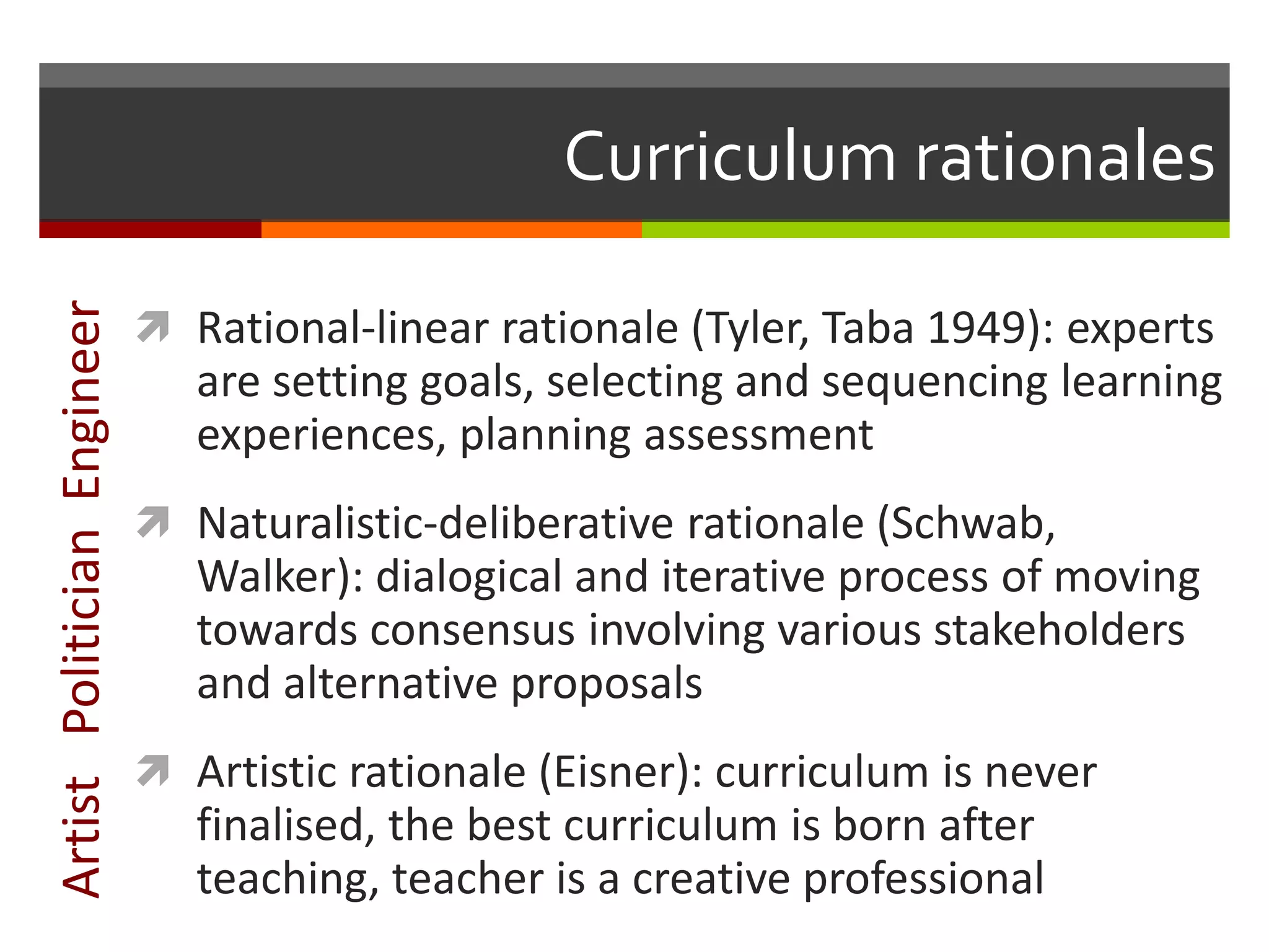 Curriculum rationales
 Rational-linear rationale (Tyler, Taba 1949): experts
are setting goals, selecting and sequencing learning
experiences, planning assessment
 Naturalistic-deliberative rationale (Schwab,
Walker): dialogical and iterative process of moving
towards consensus involving various stakeholders
and alternative proposals
 Artistic rationale (Eisner): curriculum is never
finalised, the best curriculum is born after
teaching, teacher is a creative professional
ArtistPoliticianEngineer
 