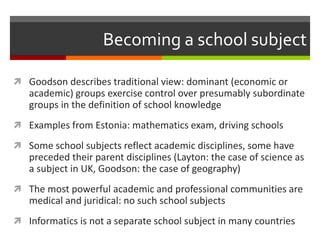 Becoming a school subject
 Goodson describes traditional view: dominant (economic or
academic) groups exercise control over presumably subordinate
groups in the definition of school knowledge
 Examples from Estonia: mathematics exam, driving schools
 Some school subjects reflect academic disciplines, some have
preceded their parent disciplines (Layton: the case of science as
a subject in UK, Goodson: the case of geography)
 The most powerful academic and professional communities are
medical and juridical: no such school subjects
 Informatics is not a separate school subject in many countries
 