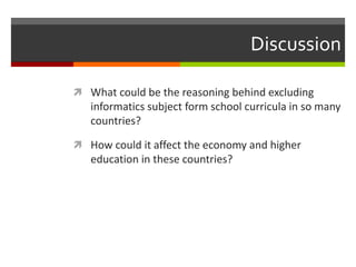 Discussion
 What could be the reasoning behind excluding
informatics subject form school curricula in so many
countries?
 How could it affect the economy and higher
education in these countries?
 