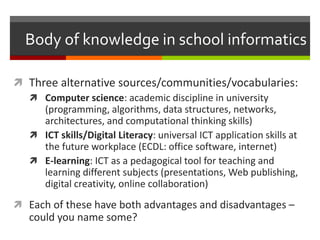 Body of knowledge in school informatics
 Three alternative sources/communities/vocabularies:
 Computer science: academic discipline in university
(programming, algorithms, data structures, networks,
architectures, and computational thinking skills)
 ICT skills/Digital Literacy: universal ICT application skills at
the future workplace (ECDL: office software, internet)
 E-learning: ICT as a pedagogical tool for teaching and
learning different subjects (presentations, Web publishing,
digital creativity, online collaboration)
 Each of these have both advantages and disadvantages –
could you name some?
 