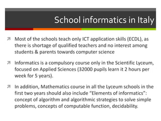 School informatics in Italy
 Most of the schools teach only ICT application skills (ECDL), as
there is shortage of qualified teachers and no interest among
students & parents towards computer science
 Informatics is a compulsory course only in the Scientific Lyceum,
focused on Applied Sciences (32000 pupils learn it 2 hours per
week for 5 years).
 In addition, Mathematics course in all the Lyceum schools in the
first two years should also include “Elements of informatics”:
concept of algorithm and algorithmic strategies to solve simple
problems, concepts of computable function, decidability.
 