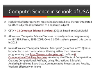 Computer Science in schools of USA
 High level of heterogeneity, most schools teach digital literacy integrated
to other subjects, instead of CS as a separate subject
 CSTA K-12 Computer Science Standards (2011), based on ACM Model
 AP course “Computer Science” focuses narrowly on Java programming
(until 1999: Pascal, 1999-2003: C++), 31 000 students passed this course
in 2013
 New AP course “Computer Science: Principles” (launches in 2016) has a
broader focus on computational thinking rather than merely on
programming (see http://www.csprinciples.org); built on 6
Computational Thinking Practices: Analyzing the Effects of Computation,
Creating Computational Artifacts, Using Abstractions & Models,
Analyzing Problems & Artifacts, Communicating Processes and Results,
Working Effectively In Teams
 