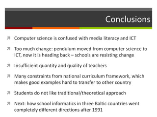 Conclusions
 Computer science is confused with media literacy and ICT
 Too much change: pendulum moved from computer science to
ICT, now it is heading back – schools are resisting change
 Insufficient quantity and quality of teachers
 Many constraints from national curriculum framework, which
makes good examples hard to transfer to other country
 Students do not like traditional/theoretical approach
 Next: how school informatics in three Baltic countries went
completely different directions after 1991
 