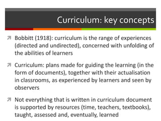 Curriculum: key concepts
 Bobbitt (1918): curriculum is the range of experiences
(directed and undirected), concerned with unfolding of
the abilities of learners
 Curriculum: plans made for guiding the learning (in the
form of documents), together with their actualisation
in classrooms, as experienced by learners and seen by
observers
 Not everything that is written in curriculum document
is supported by resources (time, teachers, textbooks),
taught, assessed and, eventually, learned
 