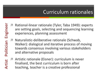 Curriculum rationales
 Rational-linear rationale (Tyler, Taba 1949): experts
are setting goals, selecting and sequencing learning
experiences, planning assessment
 Naturalistic-deliberative rationale (Schwab,
Walker): dialogical and iterative process of moving
towards consensus involving various stakeholders
and alternative proposals
 Artistic rationale (Eisner): curriculum is never
finalised, the best curriculum is born after
teaching, teacher is a creative professional
ArtistPoliticianEngineer
 