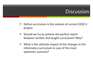 Discussion
 Define curriculum in the context of current CEED II
project
 Should we try to achieve the perfect match
between written and taught curriculum? Why?
 What is the ultimate impact of the changes in the
informatics curriculum in case of the most
optimistic scenario?
 