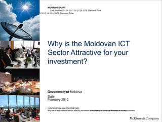 WORKING DRAFT
                       Last Modified 02.06.2011 00:23:28 GTB Standard Time
Printed 26.05.2011 14:39:44 GTB Standard Time




                   Why is the Moldovan ICT
                   Sector Attractive for your
                   investment?


                   Document type
                   Government of Moldova
                   Date
                   February 2012

                   CONFIDENTIAL AND PROPRIETARY
                   Any use of this material without specific permission from State Chancellery ofis strictly prohibitedprohibited
                                                                        of McKinsey & Company Moldova is strictly
 