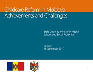 Childcare Reform in Moldova
Achievements and Challenges
Stela Grigoraș, Minister of Health,
Labour and Social Protection
London
11 September 2017
1
 