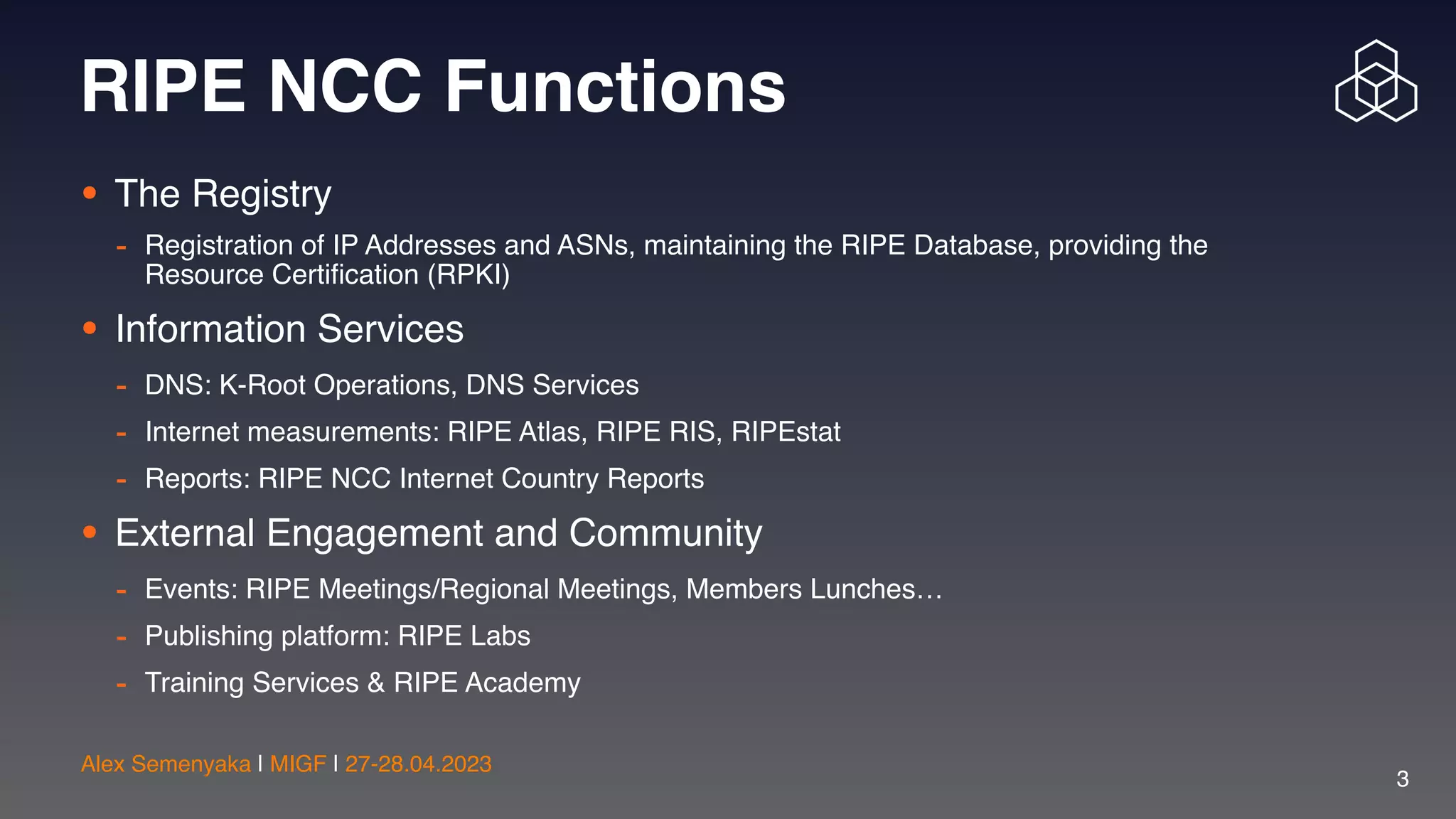 Alex Semenyaka | MIGF | 27-28.04.2023
3
RIPE NCC Functions
• The Registry
- Registration of IP Addresses and ASNs, maintaining the RIPE Database, providing the
Resource Certi
fi
cation (RPKI)
• Information Services
- DNS: K-Root Operations, DNS Services
- Internet measurements: RIPE Atlas, RIPE RIS, RIPEstat
- Reports: RIPE NCC Internet Country Reports
• External Engagement and Community
- Events: RIPE Meetings/Regional Meetings, Members Lunches…
- Publishing platform: RIPE Labs
- Training Services & RIPE Academy
 