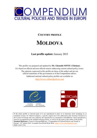 COUNTRY PROFILE
MOLDOVA
Last profile update: January 2015
This profile was prepared and updated by Mr. Ghenadie SONTU (Chisinau).
It is based on official and non-official sources addressing current cultural policy issues.
The opinions expressed in this profile are those of the author and are not
official statements of the government or of the Compendium editors.
Additional national cultural policy profiles are available on:
http://www.culturalpolicies.net
If the entire profile or relevant parts of it are reproduced in print or in electronic form including in a
translated version, for whatever purpose, a specific request has to be addressed to the Secretary General of
the Council of Europe who may authorise the reproduction in consultation with ERICarts. Such reproduction
must be accompanied by the standard reference below, as well as by the name of the author of the profile.
Standard Reference: Council of Europe/ERICarts: "Compendium of Cultural Policies and Trends in
Europe", 16th
edition 2015. Available from World Wide Web: <http:// www.culturalpolicies.net>.
ISSN: 2222-7334.
 