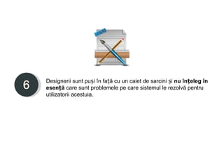 Designerii sunt puși în față cu un caiet de sarcini și nu înțeleg în
esență care sunt problemele pe care sistemul le rezolvă pentru
utilizatorii acestuia.
 