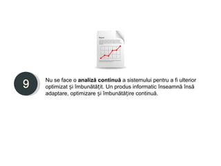 Nu se face o analiză continuă a sistemului pentru a fi ulterior
optimizat și îmbunătățit. Un produs informatic înseamnă însă
adaptare, optimizare și îmbunătățire continuă.
 