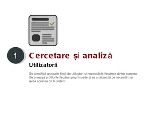 1   C e rc etare și analiz ă
    U tiliz atorii
    Se identifică grupurile țintă de utilizatori și necesitățile fiecăreia dintre acestea.
    Se creează profilurile fiecărui grup în parte și se analizează ce necesități ar
    avea acestea de la sistem.
 