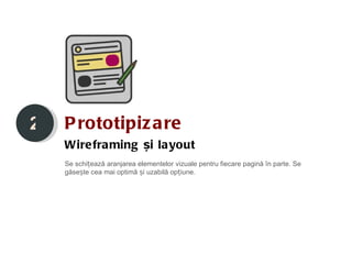 2   P rototipiz a re
    Wire fra ming și la yout
    Se schițează aranjarea elementelor vizuale pentru fiecare pagină în parte. Se
    găsește cea mai optimă și uzabilă opțiune.
 