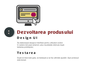 3   D e z volta rea produs ului
    D e s ig n U I
    Se elaborează designul interfeței pentru utilizatori având
    în vedere toți pașii anteriori, plus rezultatele obținute după
    testarea prototipului.


    Te s ta r e a
    După ce totul este gata, se testează și se fac ultimele ajustări. Apoi produsul
    este lansat.
 