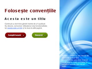 F olos e ște c onve n țiile
A c e s t a e s t e u n t it lu
Continuă cu text bine gândit înainte de a fi publicat.
Nu decora, comunică. Utilizatorul vrea funcționalitate.
Iar acesta este un link și te duce la altă pagină.




                                                          Apropo – nimeni nu are nevoie de
                                                          elemente grafice fără
                                                          funcționalitate care doar încarcă
                                                          vizual pagina, scad contrastul și
                                                          complică lucrurile fără vre-un
                                                          motiv.
 