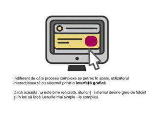 Indiferent de câte procese complexe se petrec în spate, utilizatorul
interacționează cu sistemul printr-o interfață grafică.

Dacă aceasta nu este bine realizată, atunci și sistemul devine greu de folosit
și în loc să facă lucrurile mai simple - le complică.
 