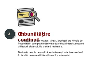 4   Îmbun ă tățire
    c ontinuă
    Chiar după ce a fost testat și lansat, produsul are nevoie de
    îmbunătățiri care pot fi observate doar după interacțiunea cu
    utilizatorii sistemului la o scară mai mare.

    Deci este nevoie de analiză, optimizare și adaptare continuă
    în funcție de necesitățile utilizatorilor sistemului.
 